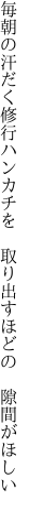 毎朝の汗だく修行ハンカチを  取り出すほどの 隙間がほしい