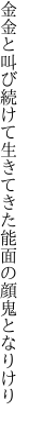 金金と叫び続けて生きてきた 能面の顔鬼となりけり