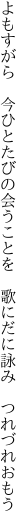 よもすがら 今ひとたびの会うことを  歌にだに詠み つれづれおもう