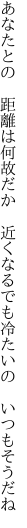 あなたとの 距離は何故だか 近くなる でも冷たいの いつもそうだね