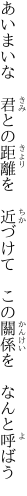 あいまいな　君との距離を　近づけて　 この關係を　なんと呼ばう