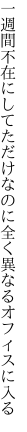 一週間不在にしてただけなのに 全く異なるオフィスに入る