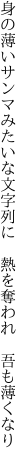 身の薄いサンマみたいな文字列に  熱を奪われ 吾も薄くなり