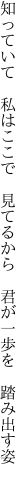 知っていて　私はここで　見てるから　 君が一歩を　踏み出す姿