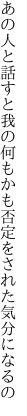 あの人と話すと我の何もかも 否定をされた気分になるの