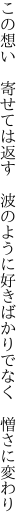 この想い 寄せては返す 波のように 好きばかりでなく 憎さに変わり