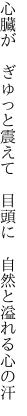 心臓が　ぎゅっと震えて　目頭に 　自然と溢れる心の汗