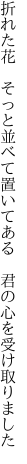 折れた花　そっと並べて置いてある　 君の心を受け取りました