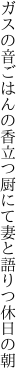 ガスの音ごはんの香立つ厨にて 妻と語りつ休日の朝