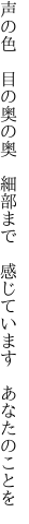 声の色　目の奥の奥　細部まで 　感じています　あなたのことを