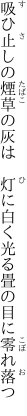 吸ひ止しの煙草の灰は　灯に白く 光る畳の目に零れ落つ