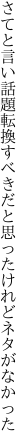 さてと言い話題転換すべきだと 思ったけれどネタがなかった