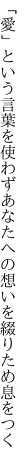 「愛」という言葉を使わずあなたへの 想いを綴りため息をつく