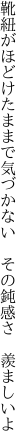 靴紐がほどけたままで気づかない  その鈍感さ 羨ましいよ