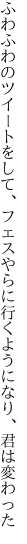 ふわふわのツイートをして、フェスやらに 行くようになり、君は変わった