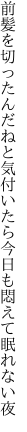 前髪を切ったんだねと気付いたら 今日も悶えて眠れない夜