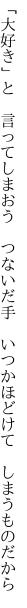 「大好き」と 言ってしまおう つないだ手  いつかほどけて しまうものだから