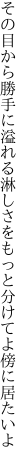 その目から勝手に溢れる淋しさを もっと分けてよ傍に居たいよ