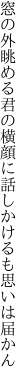 窓の外眺める君の横顔に 話しかけるも思いは届かん