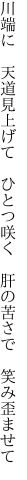 川端に 天道見上げて ひとつ咲く  肝の苦さで 笑み歪ませて