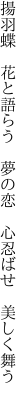 揚羽蝶　花と語らう　夢の恋 　心忍ばせ　美しく舞う