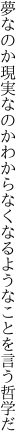 夢なのか現実なのかわからなく なるようなことを言う哲学だ