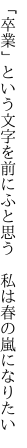 「卒業」という文字を前にふと思う 　私は春の嵐になりたい