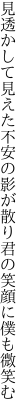 見透かして見えた不安の影が散り 君の笑顔に僕も微笑む