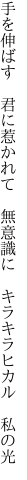 手を伸ばす 君に惹かれて 無意識に  キラキラヒカル 私の光