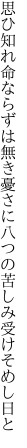 思ひ知れ命ならずは無き憂さに 八つの苦しみ受けそめし日と