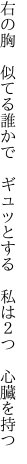 右の胸 似てる誰かで ギュッとする  私は２つ 心臓を持つ