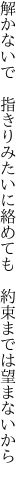 解かないで　指きりみたいに絡めても 　約束までは望まないから