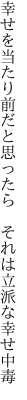 幸せを当たり前だと思ったら 　それは立派な幸せ中毒