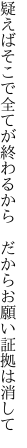 疑えばそこで全てが終わるから 　だからお願い証拠は消して