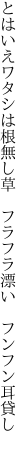 とはいえワタシは根無し草　 フラフラ漂い　フンフン耳貸し　