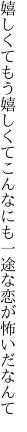 嬉しくてもう嬉しくてこんなにも 一途な恋が怖いだなんて