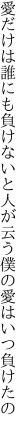 愛だけは誰にも負けないと人が云う 僕の愛はいつ負けたの