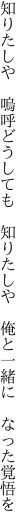 知りたしや　嗚呼どうしても　知りたしや 　俺と一緒に　なった覚悟を