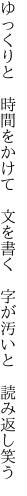 ゆっくりと 時間をかけて 文を書く  字が汚いと 読み返し笑う