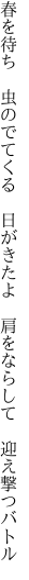 春を待ち 虫のでてくる 日がきたよ  肩をならして 迎え撃つバトル