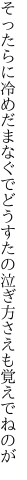 そったらに冷めだまなぐでどうすたの 泣ぎ方さえも覚えでねのが