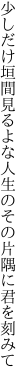 少しだけ垣間見るよな人生の その片隅に君を刻みて