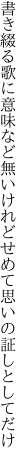 書き綴る歌に意味など無いけれど せめて思いの証しとしてだけ