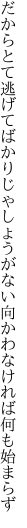 だからとて逃げてばかりじゃしょうがない 向かわなければ何も始まらず