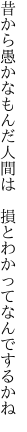 昔から愚かなもんだ人間は　 損とわかってなんでするかね