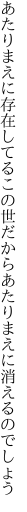 あたりまえに存在してるこの世だから あたりまえに消えるのでしょう