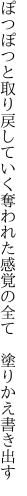 ぽつぽつと取り戻していく奪われた 感覚の全て　塗りかえ書き出す