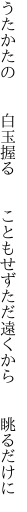 うたかたの  白玉握る  こともせず ただ遠くから  眺るだけに