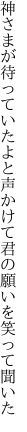 神さまが待っていたよと声かけて 君の願いを笑って聞いた