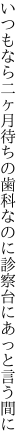 いつもなら二ヶ月待ちの歯科なのに 診察台にあっと言う間に